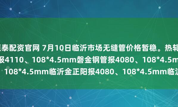 恒泰配资官网 7月10日临沂市场无缝管价格暂稳。热轧42*3.5mm中汇华鑫报4110、108*4.5mm磐金钢管报4080、108*4.5mm临沂金正阳报4080、108*4.5mm临沂瑞钢联报3960