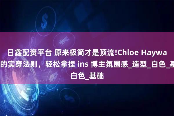 日鑫配资平台 原来极简才是顶流!Chloe Hayward 的实穿法则，轻松拿捏 ins 博主氛围感_造型_白色_基础