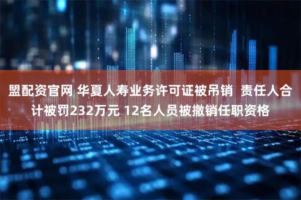 盟配资官网 华夏人寿业务许可证被吊销  责任人合计被罚232万元 12名人员被撤销任职资格