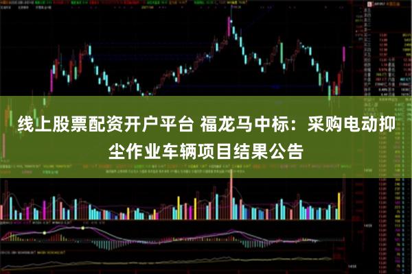 线上股票配资开户平台 福龙马中标：采购电动抑尘作业车辆项目结果公告