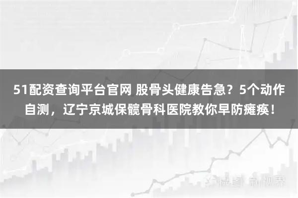 51配资查询平台官网 股骨头健康告急？5个动作自测，辽宁京城保髋骨科医院教你早防瘫痪！