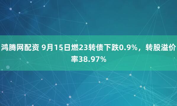 鸿腾网配资 9月15日燃23转债下跌0.9%，转股溢价率38.97%