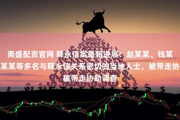 南盛配资官网 释永信案最新进展：赵某某、钱某某、刘某某等多名与释永信关系密切的当地人士，被带走协助调查