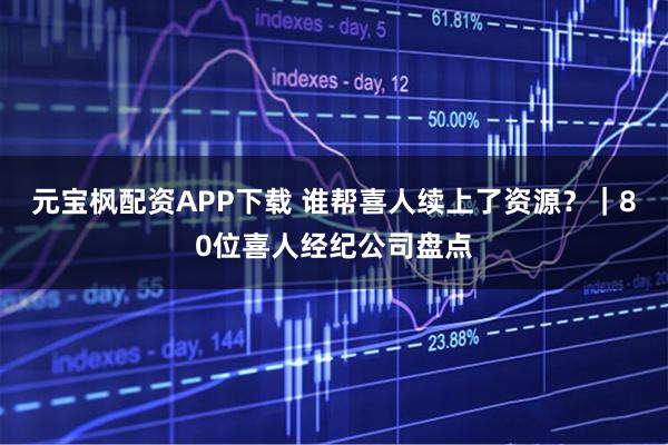 元宝枫配资APP下载 谁帮喜人续上了资源？｜80位喜人经纪公司盘点