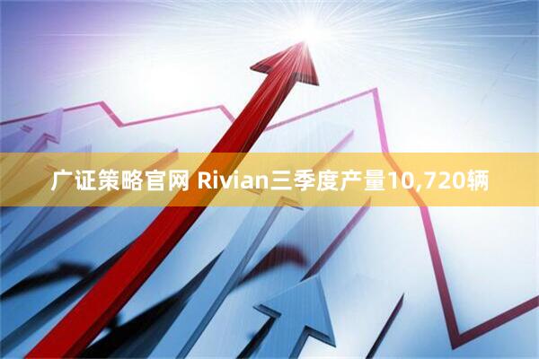 广证策略官网 Rivian三季度产量10,720辆