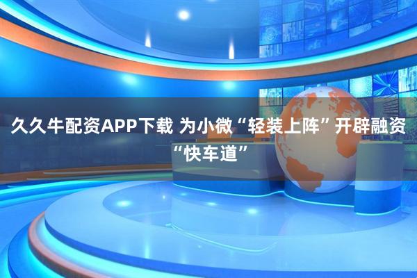 久久牛配资APP下载 为小微“轻装上阵”开辟融资“快车道”