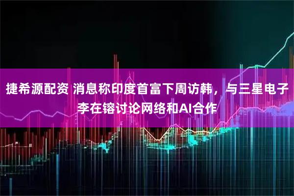 捷希源配资 消息称印度首富下周访韩，与三星电子李在镕讨论网络和AI合作