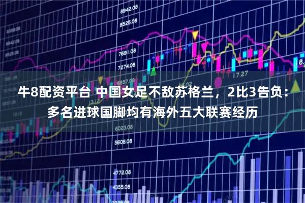 牛8配资平台 中国女足不敌苏格兰，2比3告负：多名进球国脚均有海外五大联赛经历