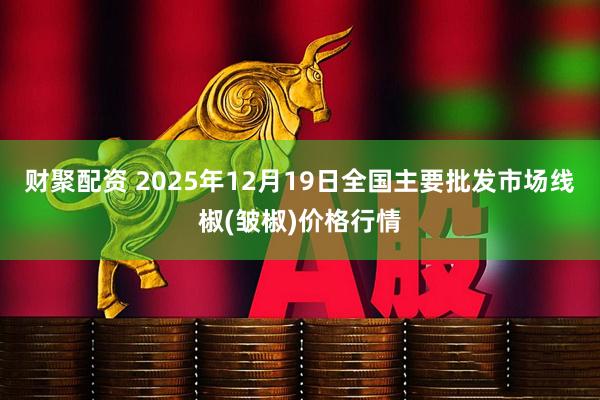 财聚配资 2025年12月19日全国主要批发市场线椒(皱椒)价格行情
