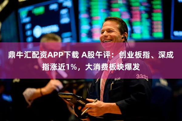 鼎牛汇配资APP下载 A股午评：创业板指、深成指涨近1%，大消费板块爆发