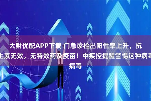 大财优配APP下载 门急诊检出阳性率上升，抗生素无效，无特效药及疫苗！中疾控提醒警惕这种病毒