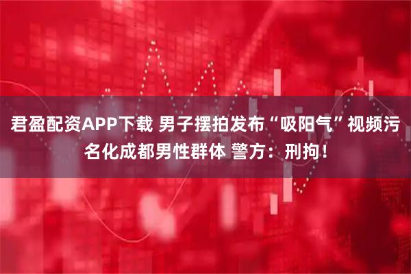 君盈配资APP下载 男子摆拍发布“吸阳气”视频污名化成都男性群体 警方：刑拘！