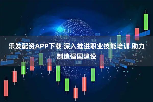 乐发配资APP下载 深入推进职业技能培训 助力制造强国建设