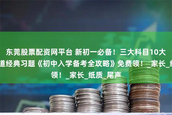 东莞股票配资网平台 新初一必备！三大科目10大模块172道经典习题《初中入学备考全攻略》免费领！_家长_纸质_尾声
