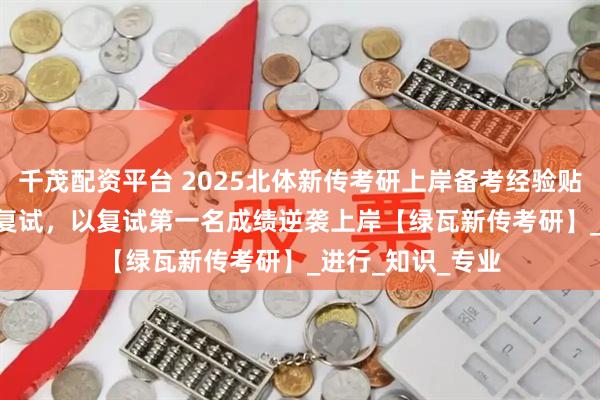 千茂配资平台 2025北体新传考研上岸备考经验贴 | 擦线挺进专硕复试，以复试第一名成绩逆袭上岸【绿瓦新传考研】_进行_知识_专业