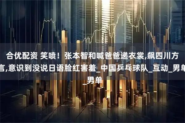 合优配资 笑喷！张本智和喊爸爸递衣裳,飙四川方言,意识到没说日语脸红害羞_中国乒乓球队_互动_男单