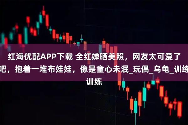 红海优配APP下载 全红婵晒美照，网友太可爱了吧，抱着一堆布娃娃，像是童心未泯_玩偶_乌龟_训练