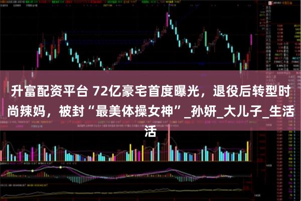 升富配资平台 72亿豪宅首度曝光，退役后转型时尚辣妈，被封“最美体操女神”_孙妍_大儿子_生活