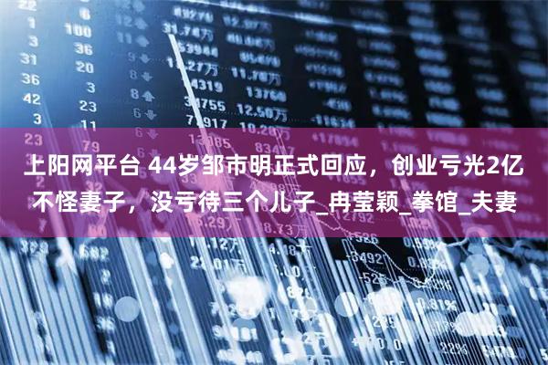 上阳网平台 44岁邹市明正式回应，创业亏光2亿不怪妻子，没亏待三个儿子_冉莹颖_拳馆_夫妻