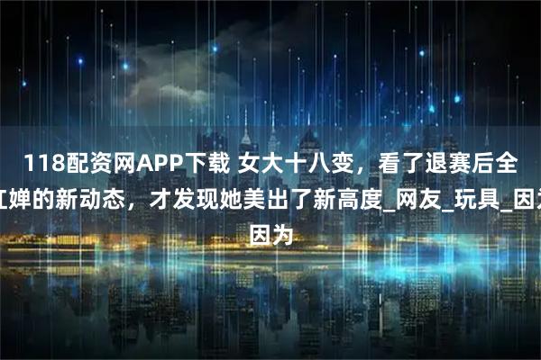 118配资网APP下载 女大十八变，看了退赛后全红婵的新动态，才发现她美出了新高度_网友_玩具_因为