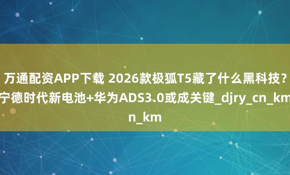 万通配资APP下载 2026款极狐T5藏了什么黑科技？宁德时代新电池+华为ADS3.0或成关键_djry_cn_km