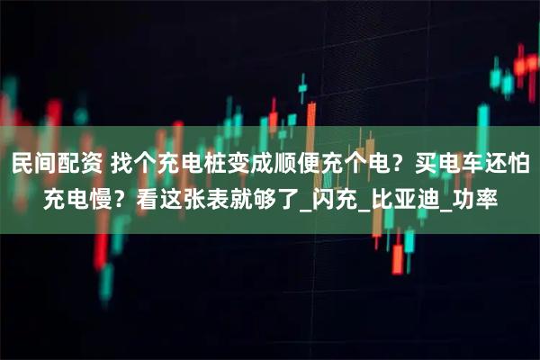 民间配资 找个充电桩变成顺便充个电？买电车还怕充电慢？看这张表就够了_闪充_比亚迪_功率