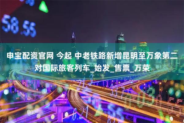申宝配资官网 今起 中老铁路新增昆明至万象第二对国际旅客列车_始发_售票_万荣