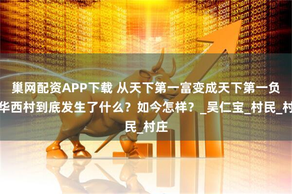 巢网配资APP下载 从天下第一富变成天下第一负，华西村到底发生了什么？如今怎样？_吴仁宝_村民_村庄