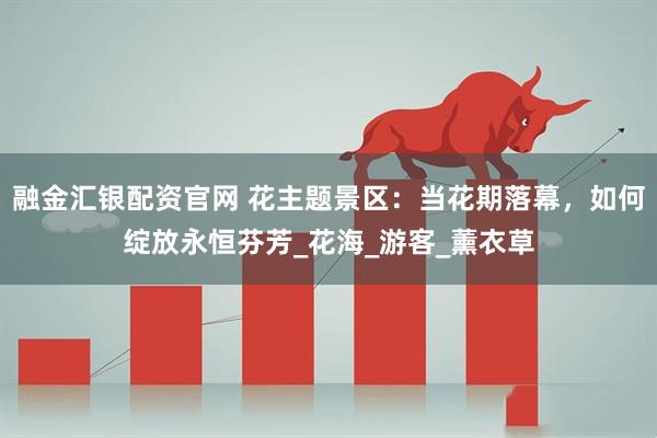 融金汇银配资官网 花主题景区：当花期落幕，如何绽放永恒芬芳_花海_游客_薰衣草