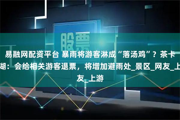易融网配资平台 暴雨将游客淋成“落汤鸡”？茶卡盐湖：会给相关游客退票，将增加避雨处_景区_网友_上游