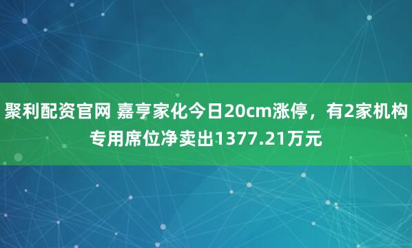 聚利配资官网 嘉亨家化今日20cm涨停，有2家机构专用席位净卖出1377.21万元