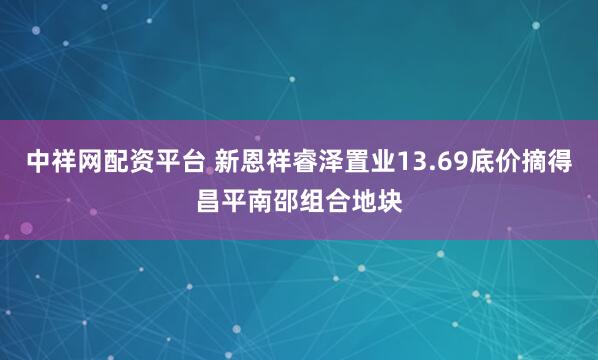 中祥网配资平台 新恩祥睿泽置业13.69底价摘得昌平南邵组合地块