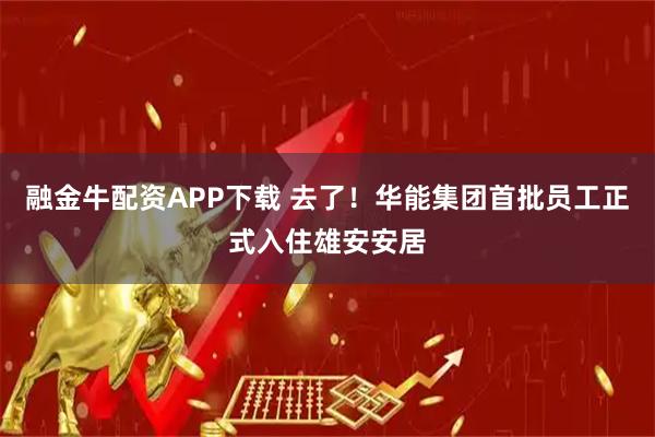 融金牛配资APP下载 去了！华能集团首批员工正式入住雄安安居