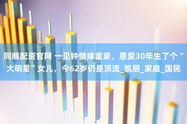 同顺配资官网 一见钟情嫁富豪，恩爱30年生了个“大明星”女儿，今62岁仍是顶流_凯丽_家庭_国民