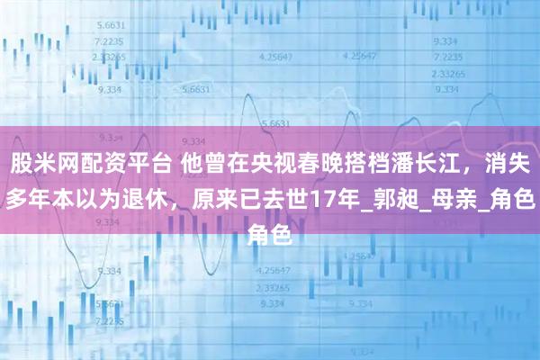 股米网配资平台 他曾在央视春晚搭档潘长江，消失多年本以为退休，原来已去世17年_郭昶_母亲_角色