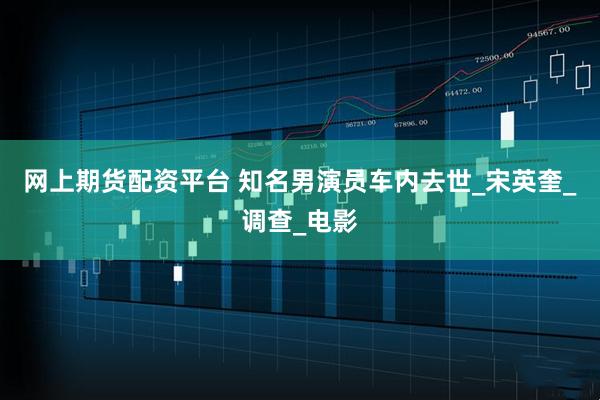 网上期货配资平台 知名男演员车内去世_宋英奎_调查_电影