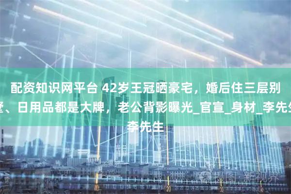 配资知识网平台 42岁王冠晒豪宅，婚后住三层别墅、日用品都是大牌，老公背影曝光_官宣_身材_李先生