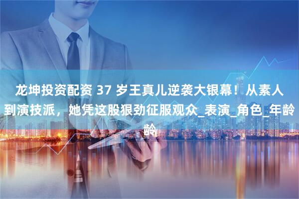 龙坤投资配资 37 岁王真儿逆袭大银幕！从素人到演技派，她凭这股狠劲征服观众_表演_角色_年龄