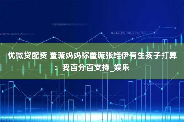 优微贷配资 董璇妈妈称董璇张维伊有生孩子打算：我百分百支持_娱乐