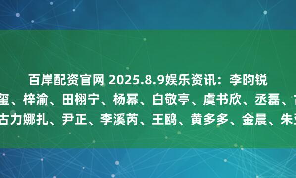 百岸配资官网 2025.8.9娱乐资讯：李昀锐、肖战、王一博、易烊千玺、梓渝、田栩宁、杨幂、白敬亭、虞书欣、丞磊、古力娜扎、尹正、李溪芮、王鸥、黄多多、金晨、朱亚文_演艺事业_什么_嘉行
