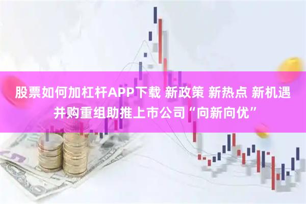 股票如何加杠杆APP下载 新政策 新热点 新机遇 并购重组助推上市公司“向新向优”