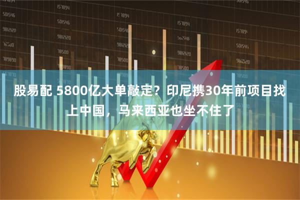 股易配 5800亿大单敲定？印尼携30年前项目找上中国，马来西亚也坐不住了