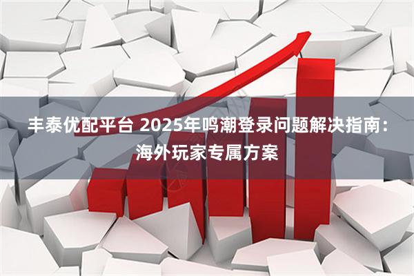 丰泰优配平台 2025年鸣潮登录问题解决指南：海外玩家专属方案