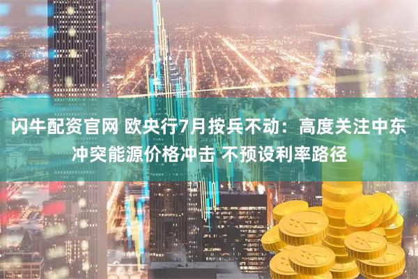 闪牛配资官网 欧央行7月按兵不动：高度关注中东冲突能源价格冲击 不预设利率路径